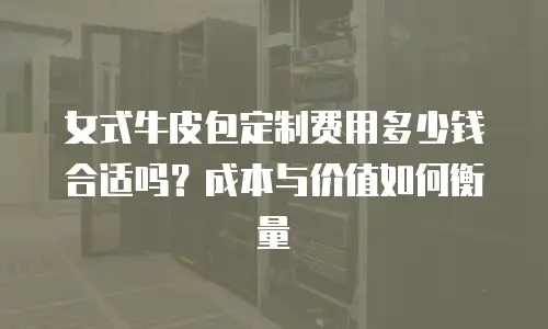 女式牛皮包定制费用多少钱合适吗？成本与价值如何衡量