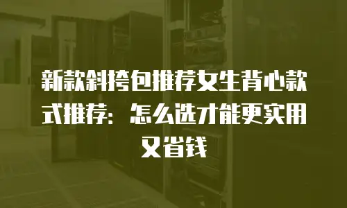新款斜挎包推荐女生背心款式推荐：怎么选才能更实用又省钱