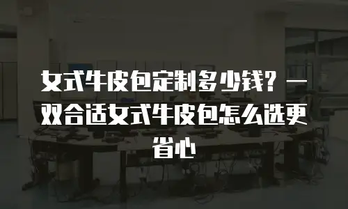 女式牛皮包定制多少钱？一双合适女式牛皮包怎么选更省心