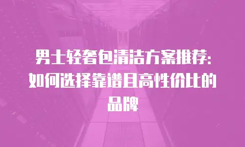 男士轻奢包清洁方案推荐：如何选择靠谱且高性价比的品牌