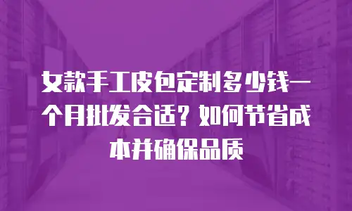 女款手工皮包定制多少钱一个月批发合适？如何节省成本并确保品质