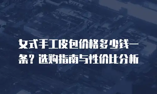 女式手工皮包价格多少钱一条？选购指南与性价比分析