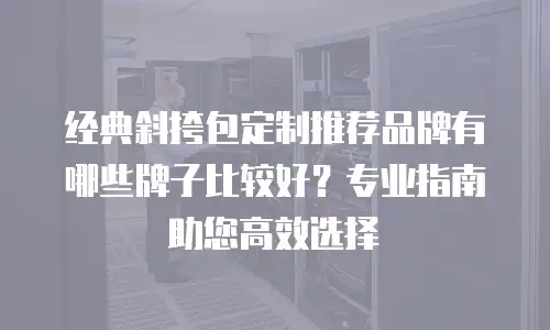 经典斜挎包定制推荐品牌有哪些牌子比较好？专业指南助您高效选择