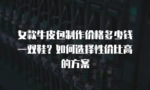 女款牛皮包制作价格多少钱一双鞋？如何选择性价比高的方案