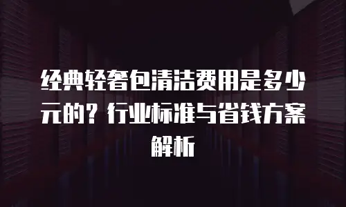 经典轻奢包清洁费用是多少元的？行业标准与省钱方案解析
