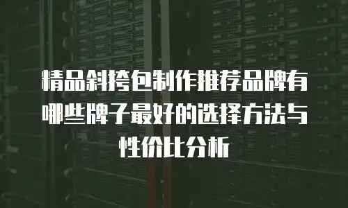 精品斜挎包制作推荐品牌有哪些牌子最好的选择方法与性价比分析