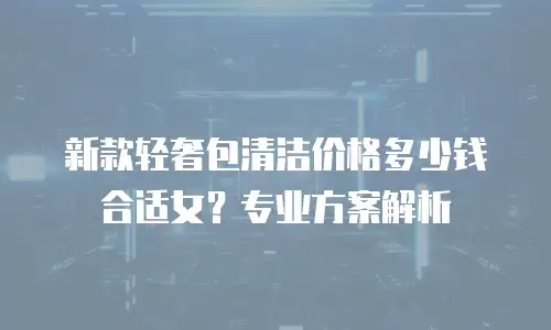 新款轻奢包清洁价格多少钱合适女？专业方案解析