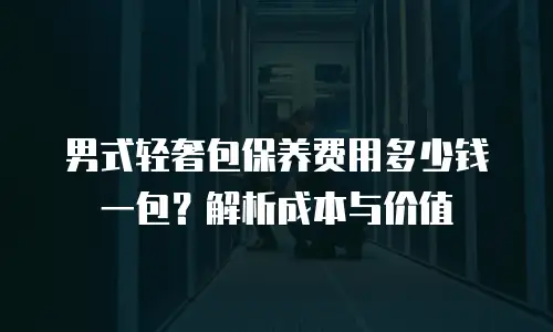 男式轻奢包保养费用多少钱一包？解析成本与价值