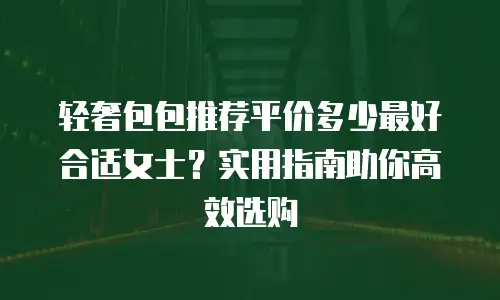 轻奢包包推荐平价多少最好合适女士？实用指南助你高效选购