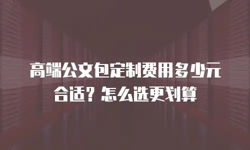 高端公文包定制费用多少元合适？怎么选更划算