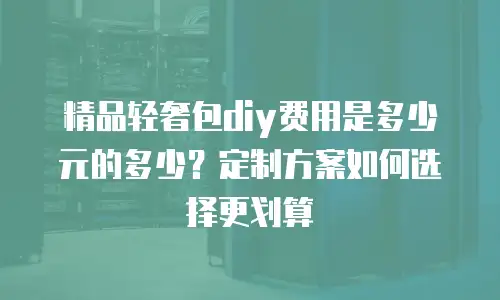 精品轻奢包diy费用是多少元的多少？定制方案如何选择更划算