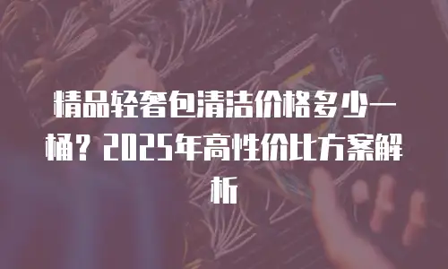 精品轻奢包清洁价格多少一桶？2025年高性价比方案解析