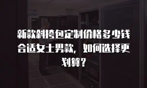 新款斜挎包定制价格多少钱合适女士男款，如何选择更划算？