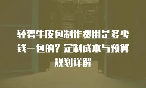 轻奢牛皮包制作费用是多少钱一包的？定制成本与预算规划详解