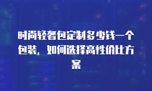 时尚轻奢包定制多少钱一个包装，如何选择高性价比方案