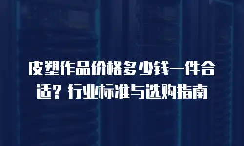 皮塑作品价格多少钱一件合适？行业标准与选购指南