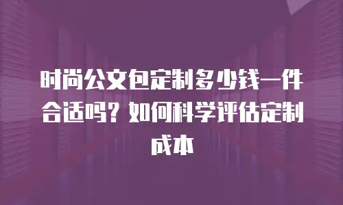 时尚公文包定制多少钱一件合适吗？如何科学评估定制成本