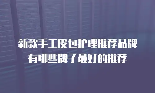 新款手工皮包护理推荐品牌有哪些牌子最好的推荐