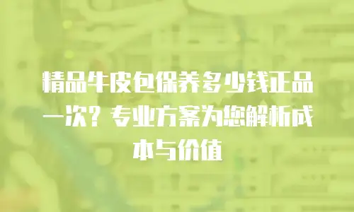 精品牛皮包保养多少钱正品一次？专业方案为您解析成本与价值