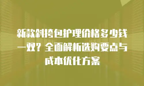 新款斜挎包护理价格多少钱一双？全面解析选购要点与成本优化方案