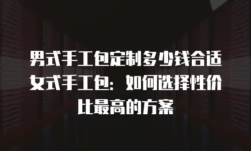 男式手工包定制多少钱合适女式手工包：如何选择性价比最高的方案