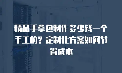 精品手拿包制作多少钱一个手工的？定制化方案如何节省成本