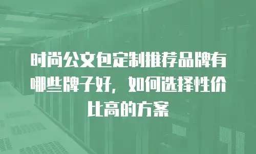 时尚公文包定制推荐品牌有哪些牌子好，如何选择性价比高的方案