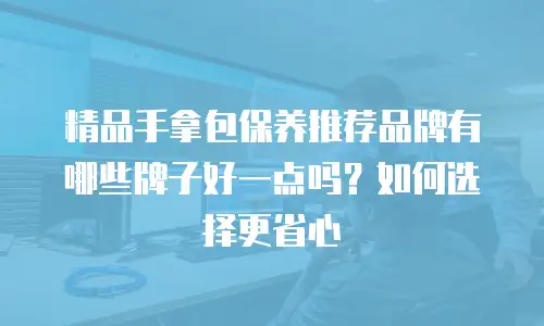 精品手拿包保养推荐品牌有哪些牌子好一点吗？如何选择更省心