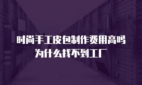 时尚手工皮包制作费用高吗为什么找不到工厂
