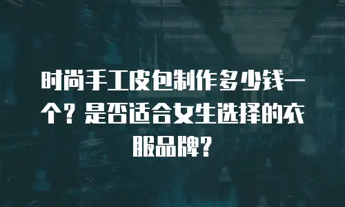 时尚手工皮包制作多少钱一个？是否适合女生选择的衣服品牌？