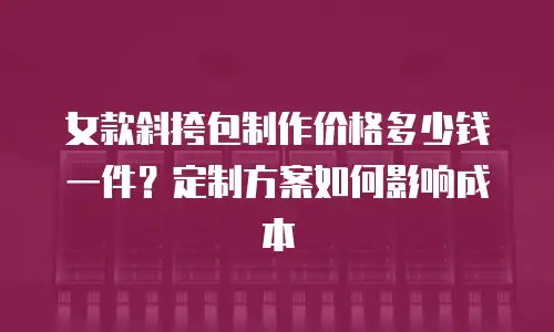 女款斜挎包制作价格多少钱一件？定制方案如何影响成本