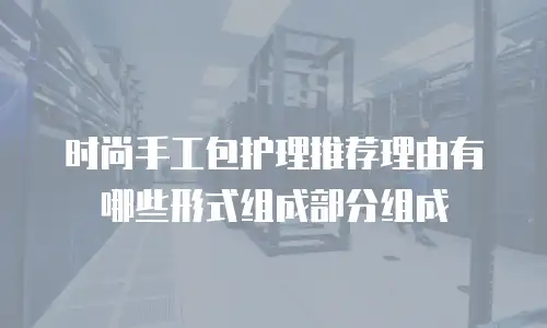 时尚手工包护理推荐理由有哪些形式组成部分组成