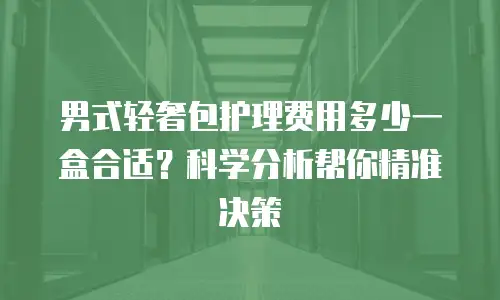 男式轻奢包护理费用多少一盒合适？科学分析帮你精准决策