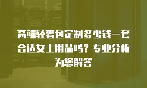 高端轻奢包定制多少钱一套合适女士用品吗？专业分析为您解答