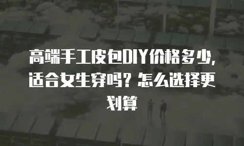 高端手工皮包DIY价格多少，适合女生穿吗？怎么选择更划算