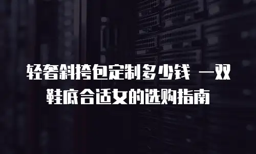 轻奢斜挎包定制多少钱 一双鞋底合适女的选购指南