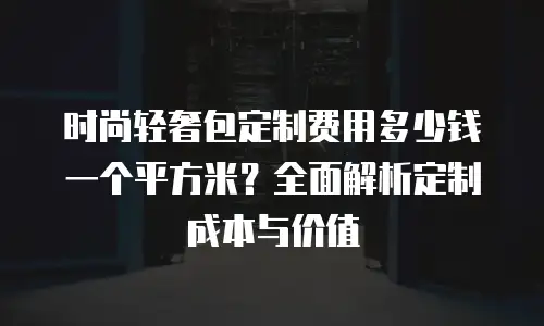 时尚轻奢包定制费用多少钱一个平方米？全面解析定制成本与价值