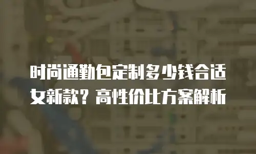 时尚通勤包定制多少钱合适女新款？高性价比方案解析