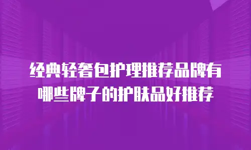 经典轻奢包护理推荐品牌有哪些牌子的护肤品好推荐