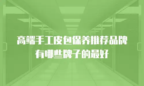 高端手工皮包保养推荐品牌有哪些牌子的最好