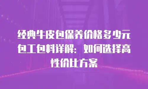 经典牛皮包保养价格多少元包工包料详解：如何选择高性价比方案