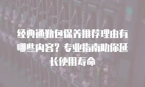 经典通勤包保养推荐理由有哪些内容？专业指南助你延长使用寿命
