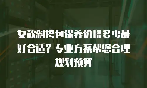 女款斜挎包保养价格多少最好合适？专业方案帮您合理规划预算