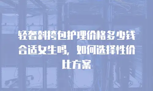 轻奢斜挎包护理价格多少钱合适女生吗，如何选择性价比方案