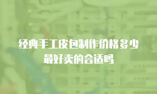 经典手工皮包制作价格多少 最好卖的合适吗