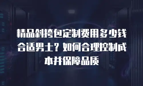 精品斜挎包定制费用多少钱合适男士？如何合理控制成本并保障品质