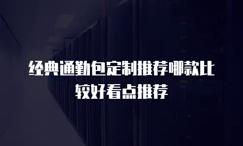 经典通勤包定制推荐哪款比较好看点推荐