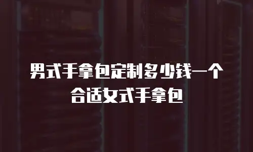男式手拿包定制多少钱一个合适女式手拿包