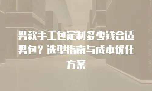 男款手工包定制多少钱合适男包？选型指南与成本优化方案