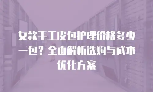 女款手工皮包护理价格多少一包？全面解析选购与成本优化方案